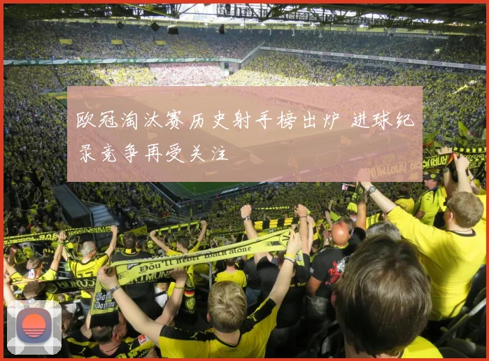 欧冠淘汰赛历史射手榜出炉 进球纪录竞争再受关注