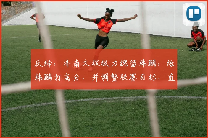 反转，济南文旅极力挽留韩鹏，给韩鹏打高分，并调整联赛目标，直指冠