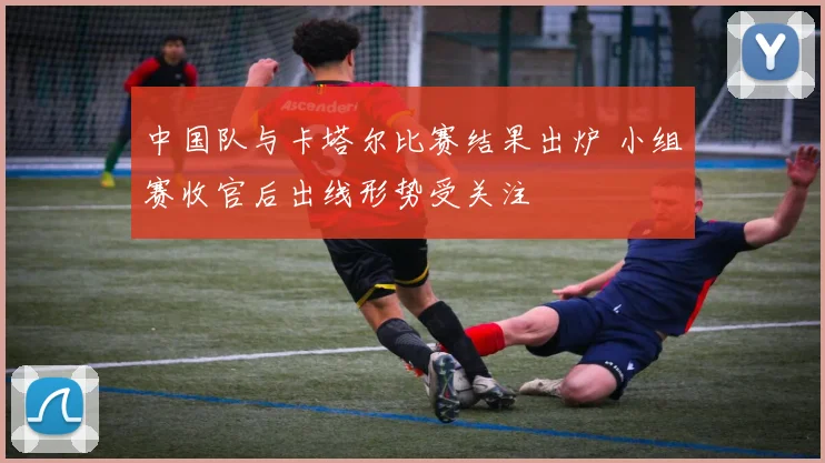 中国队与卡塔尔比赛结果出炉 小组赛收官后出线形势受关注