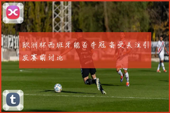 欧洲杯西班牙能否夺冠 备受关注引发赛前讨论