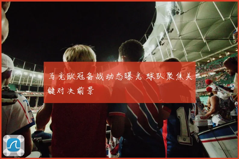 马竞欧冠备战动态曝光 球队聚焦关键对决前景