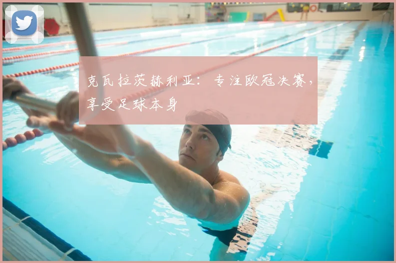 克瓦拉茨赫利亚：专注欧冠决赛，享受足球本身