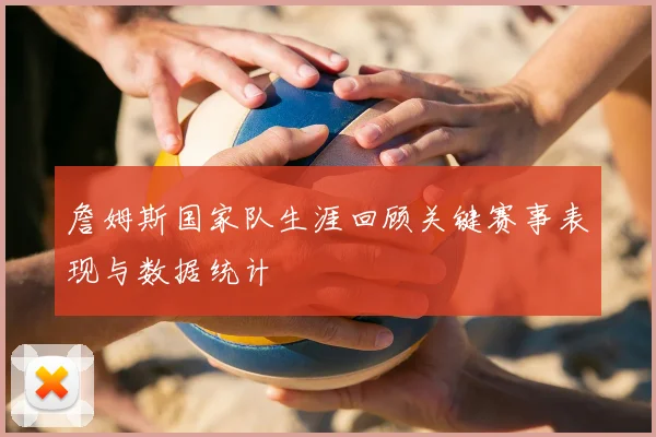 詹姆斯国家队生涯回顾关键赛事表现与数据统计