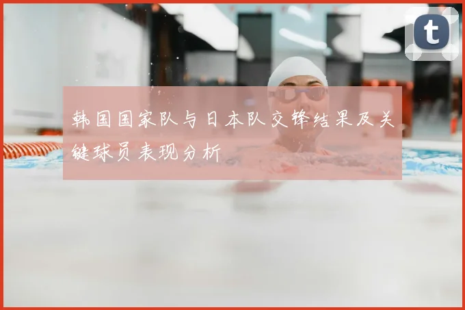 韩国国家队与日本队交锋结果及关键球员表现分析