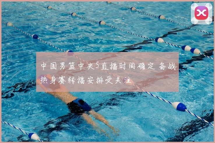 中国男篮中央5直播时间确定 备战热身赛转播安排受关注