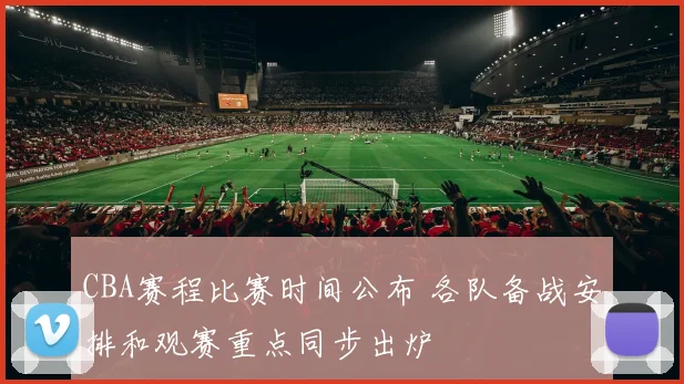 CBA赛程比赛时间公布 各队备战安排和观赛重点同步出炉