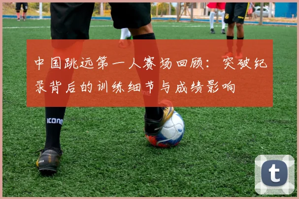 中国跳远第一人赛场回顾：突破纪录背后的训练细节与成绩影响