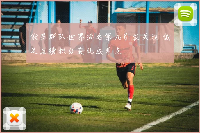 俄罗斯队世界排名第几引发关注 俄足后续积分变化成看点