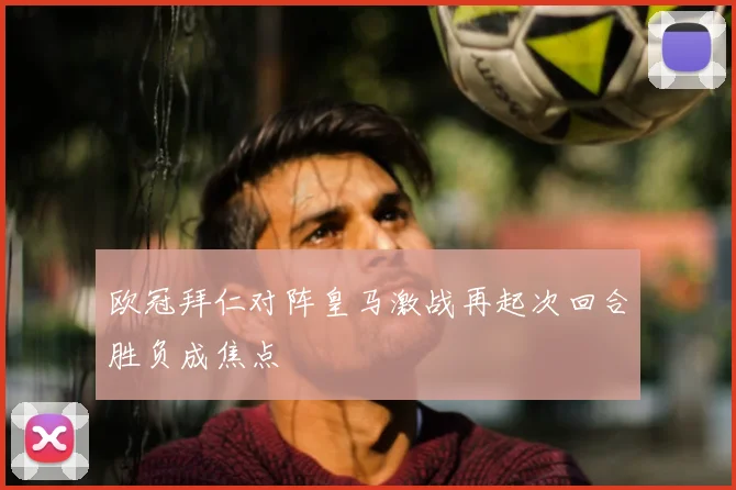 欧冠拜仁对阵皇马激战再起次回合胜负成焦点