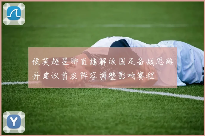 侯英超星聊直播解读国足备战思路并建议首发阵容调整影响赛程