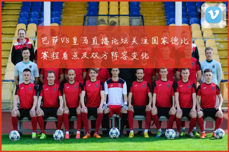 巴萨vs皇马直播论坛关注国家德比赛程看点及双方阵容变化
