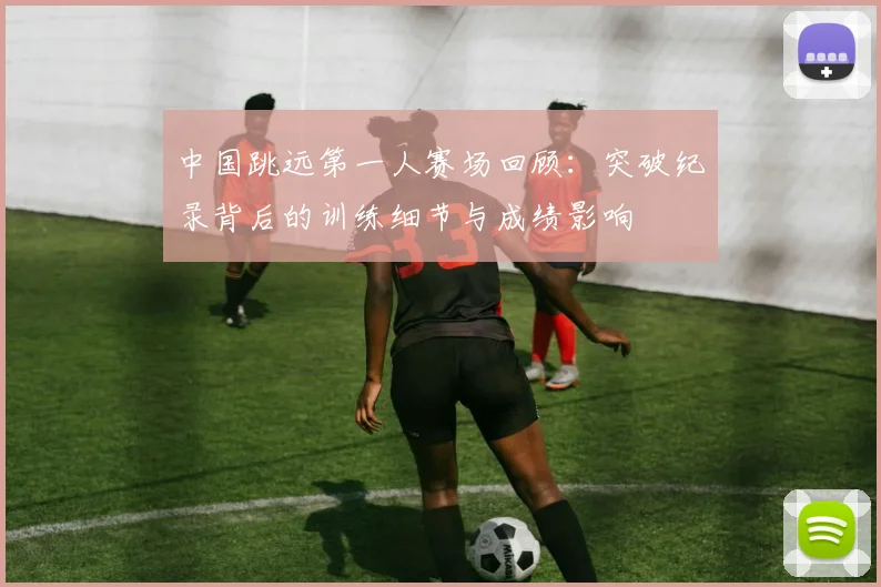 中国跳远第一人赛场回顾：突破纪录背后的训练细节与成绩影响