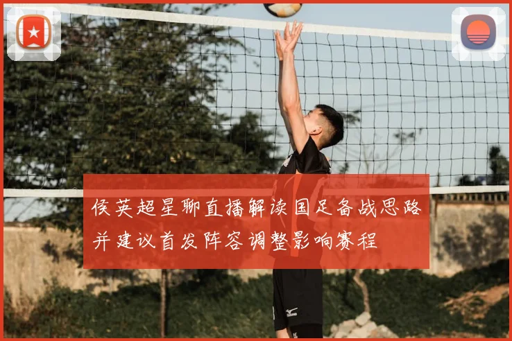 侯英超星聊直播解读国足备战思路并建议首发阵容调整影响赛程