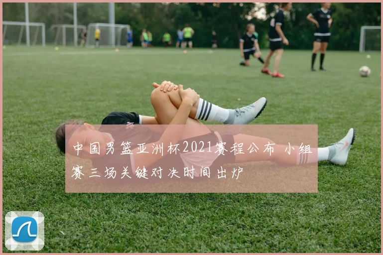 中国男篮亚洲杯2021赛程公布 小组赛三场关键对决时间出炉