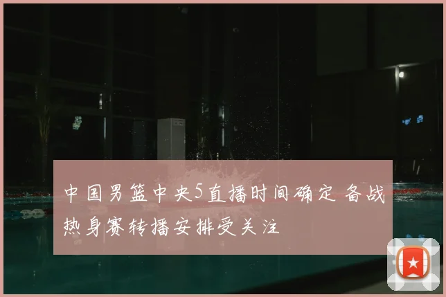 中国男篮中央5直播时间确定 备战热身赛转播安排受关注