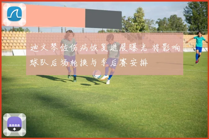 迪文琴佐伤病恢复进展曝光 将影响球队后场轮换与季后赛安排