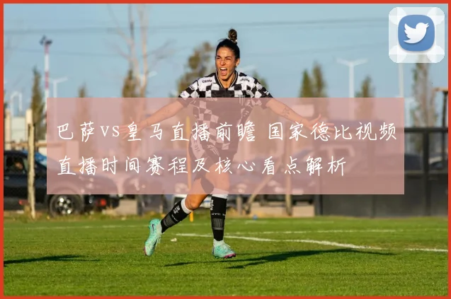巴萨vs皇马直播前瞻 国家德比视频直播时间赛程及核心看点解析