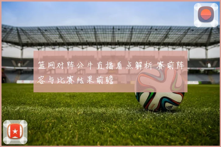 篮网对阵公牛直播看点解析 赛前阵容与比赛结果前瞻