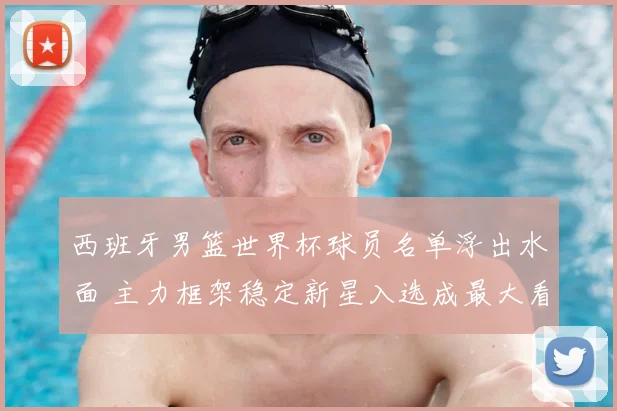 西班牙男篮世界杯球员名单浮出水面 主力框架稳定新星入选成最大看点