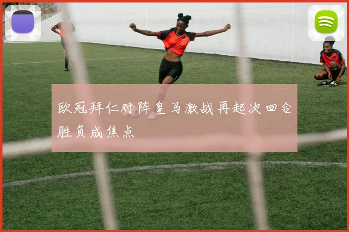 欧冠拜仁对阵皇马激战再起次回合胜负成焦点