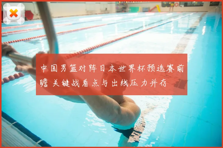 中国男篮对阵日本世界杯预选赛前瞻 关键战看点与出线压力并存