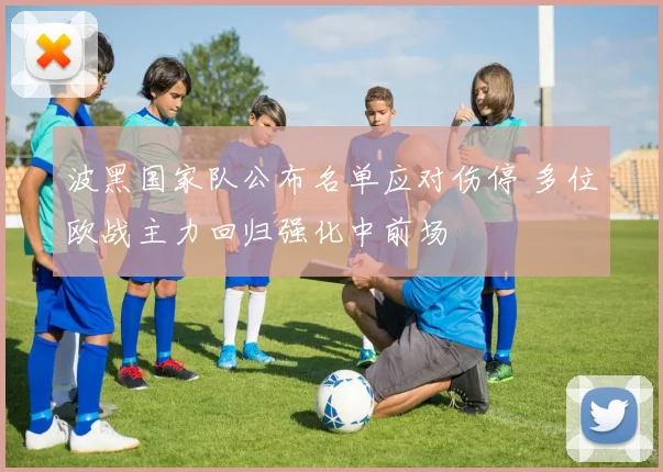 波黑国家队公布名单应对伤停 多位欧战主力回归强化中前场