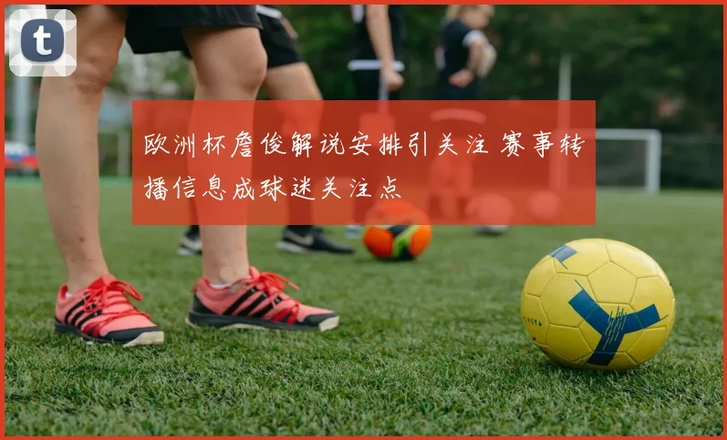 欧洲杯詹俊解说安排引关注 赛事转播信息成球迷关注点