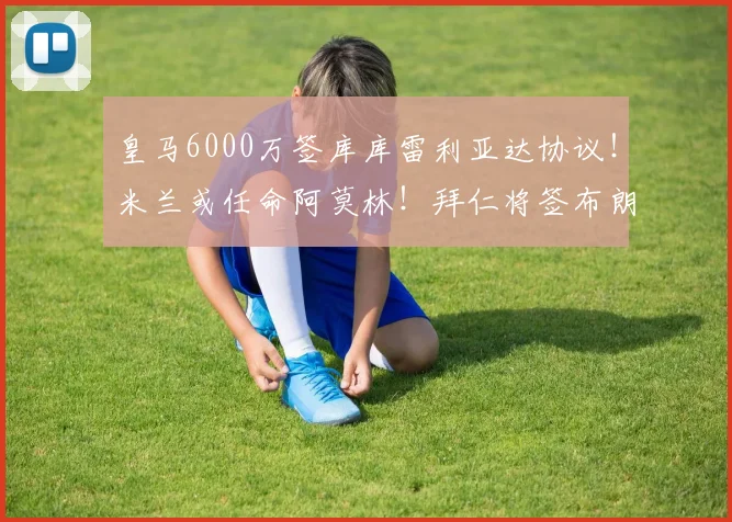 皇马6000万签库库雷利亚达协议!米兰或任命阿莫林!拜仁将签布朗