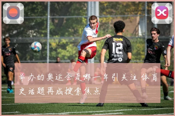举办的奥运会是哪一年引关注 体育史话题再成搜索焦点