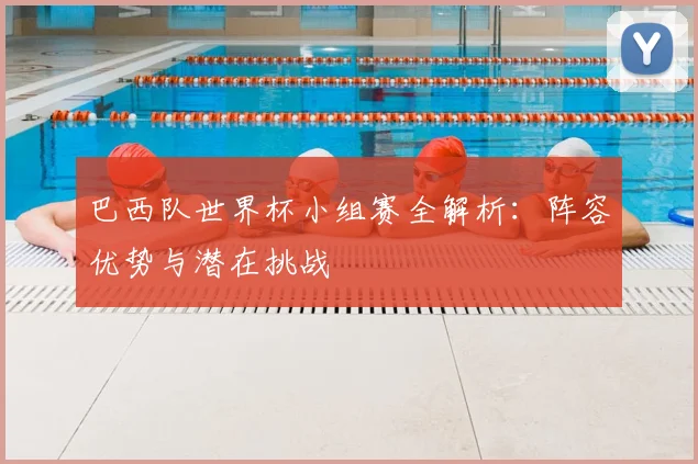 巴西队世界杯小组赛全解析:阵容优势与潜在挑战