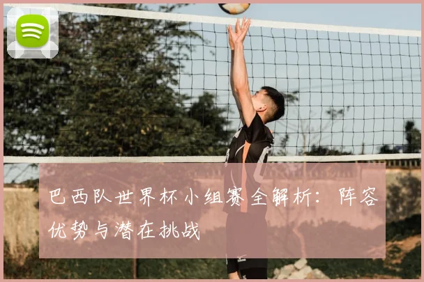 巴西队世界杯小组赛全解析:阵容优势与潜在挑战