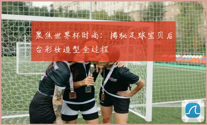 聚焦世界杯时尚：揭秘足球宝贝后台彩妆造型全过程