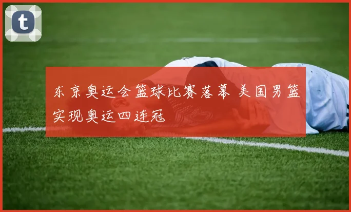 东京奥运会篮球比赛落幕 美国男篮实现奥运四连冠