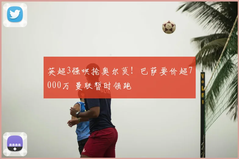 英超3强哄抢奥尔莫!巴萨要价超7000万 曼联暂时领跑