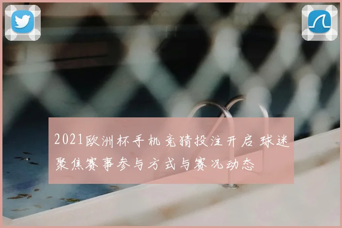 2021欧洲杯手机竞猜投注开启 球迷聚焦赛事参与方式与赛况动态