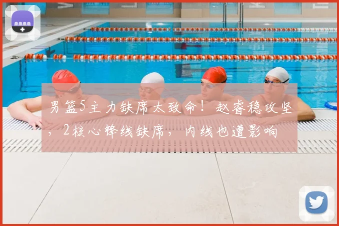 男篮5主力缺席太致命!赵睿稳攻坚,2核心锋线缺席,内线也遭影响