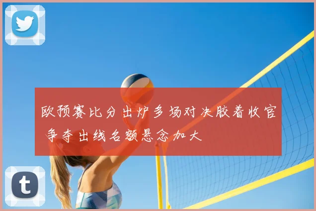 欧预赛比分出炉多场对决胶着收官 争夺出线名额悬念加大