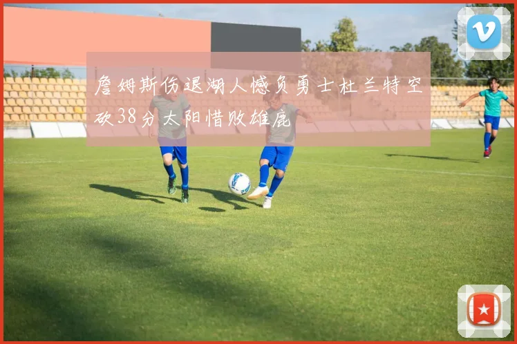 詹姆斯伤退湖人憾负勇士杜兰特空砍38分太阳惜败雄鹿