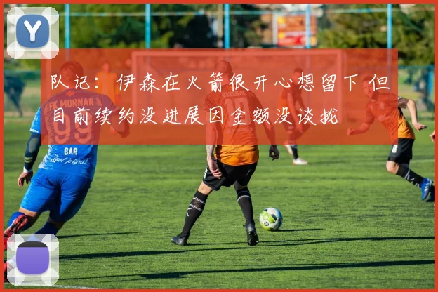 队记:伊森在火箭很开心想留下 但目前续约没进展因金额没谈拢