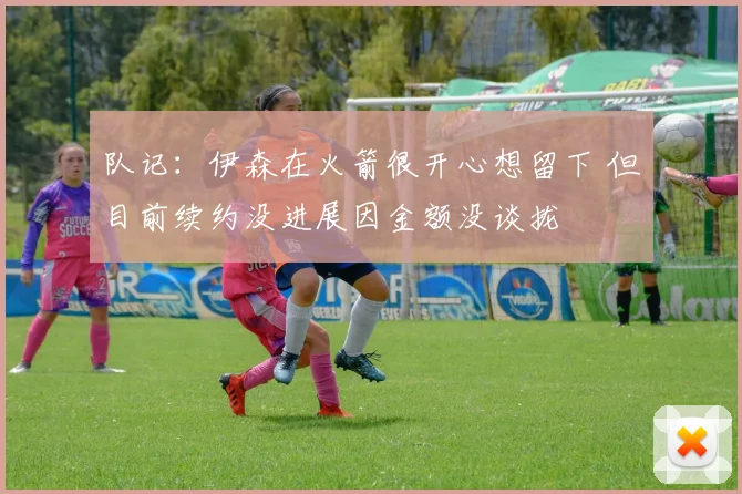 队记:伊森在火箭很开心想留下 但目前续约没进展因金额没谈拢